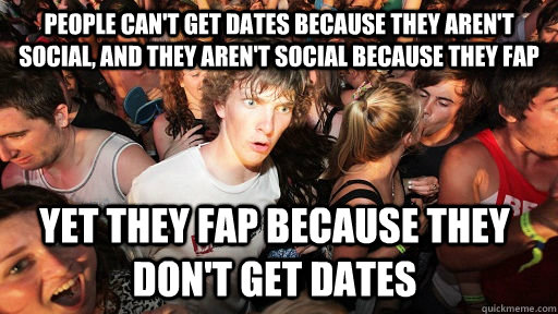 people can't get dates because they aren't social, and they aren't social because they fap yet they fap because they don't get dates  Sudden Clarity Clarence