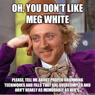 Oh, You don't like Meg White Please, tell me about proper drumming techniques and fills that are overcomplex and arn't nearly as memorable as her's.  Psychotic Willy Wonka