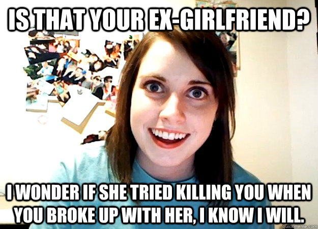 Is that your ex-girlfriend? I wonder if she tried killing you when you broke up with her, I know I will.  Overly Attached Girlfriend