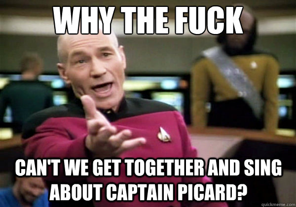 Why the fuck can't we get together and sing about captain picard?  Why The Fuck Picard