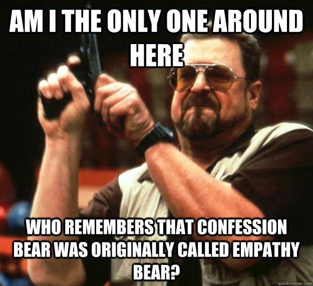 AM I THE ONLY ONE AROUND HERE WHO remembers that confession bear was originally called empathy bear?  Am I the only one around here1