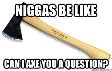 niggas be like can i axe you a question?  Niggas be like