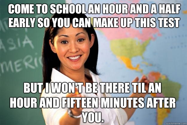 Come to school an hour and a half early so you can make up this test but I won't be there til an hour and fifteen minutes after you.  - Come to school an hour and a half early so you can make up this test but I won't be there til an hour and fifteen minutes after you.   Unhelpful High School Teacher