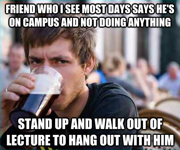 Friend who I see most days says he's on campus and not doing anything Stand up and walk out of lecture to hang out with him  Lazy College Senior