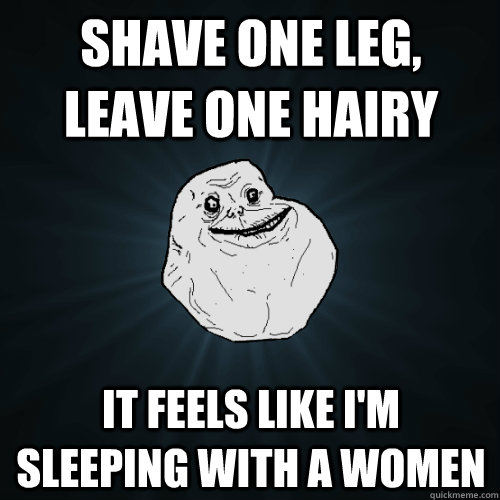 Shave one leg, leave one hairy it feels like i'm sleeping with a women  Forever Alone