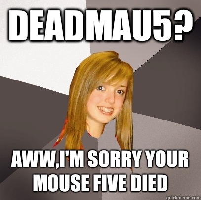 Deadmau5? Aww,I'm sorry your mouse five died  Musically Oblivious 8th Grader