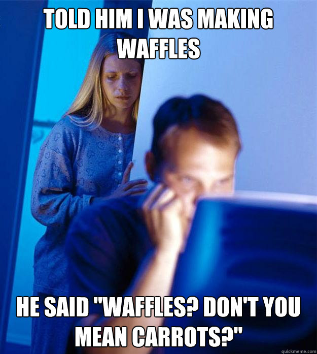 Told him I was making waffles He said 