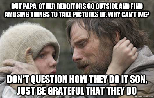 But papa, other redditors go outside and find amusing things to take pictures of, why can't we? don't question how they do it son, just be grateful that they do  Viggo Explains Reddit