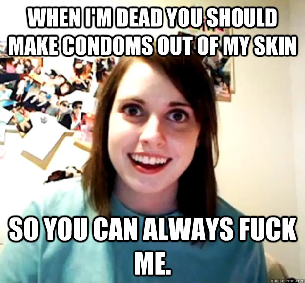 When I'm dead you should make condoms out of my skin So you can always fuck me. - When I'm dead you should make condoms out of my skin So you can always fuck me.  Overly Attached Girlfriend