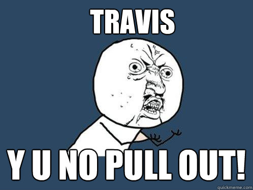 Travis y u no pull out!  Y U No