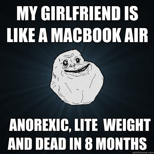 my girlfriend is like a macbook air   anorexic, lite  weight and dead in 8 months  Forever Alone