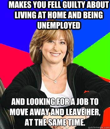 Makes you fell guilty about living at home and being unemployed And looking for a job to move away and leave her,
at the same time.  Sheltering Suburban Mom