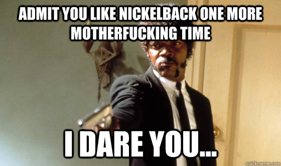 Admit you like nickelback one more motherfucking time I dare you...  