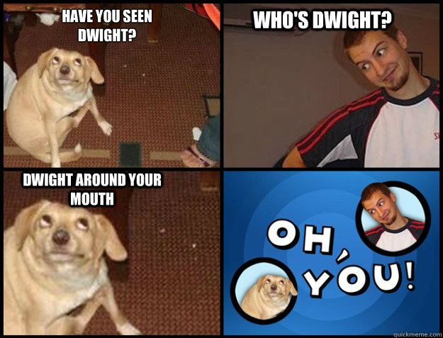Have you seen 
Dwight? Who's Dwight? Dwight around your mouth - Have you seen 
Dwight? Who's Dwight? Dwight around your mouth  Oh you!