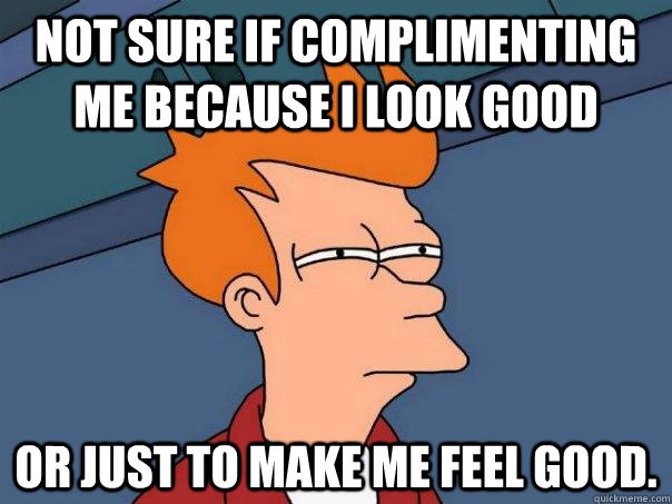 Not sure if complimenting me because I look good Or just to make me feel good.  Futurama Fry