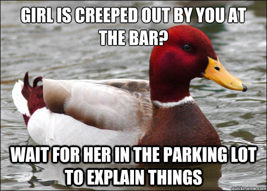 girl is creeped out by you at the bar?
 wait for her in the parking lot to explain things  Malicious Advice Mallard