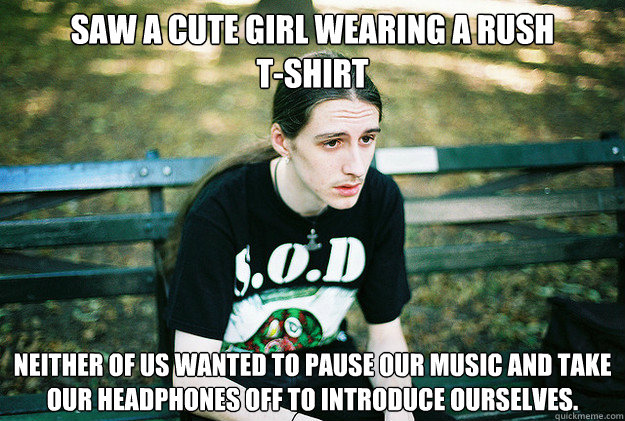 Saw a cute girl wearing a RUSH 
T-Shirt Neither of us wanted to pause our music and take our headphones off to introduce ourselves.  First World Metal Problems