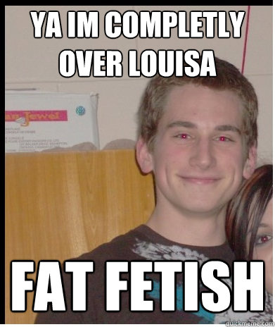 ya im completly over louisa  fat fetish  
