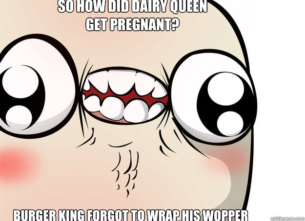 so how did dairy queen get pregnant? burger king forgot to wrap his wopper - so how did dairy queen get pregnant? burger king forgot to wrap his wopper  Rick