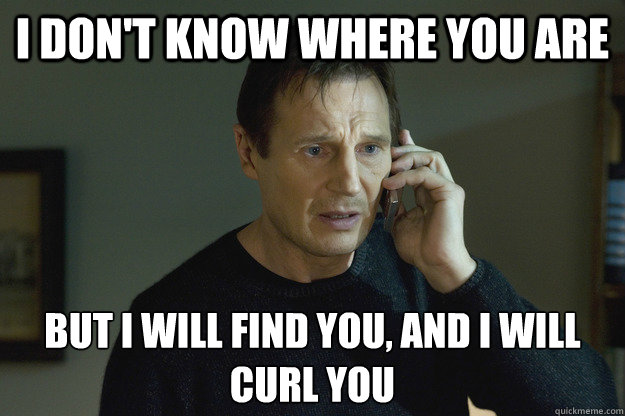 I don't know where you are but I will find you, and I will curl you  Taken Liam Neeson