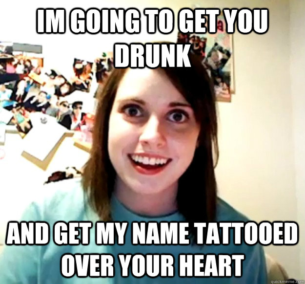 IM going to get you drunk and get my name tattooed over your heart  Overly Attached Girlfriend