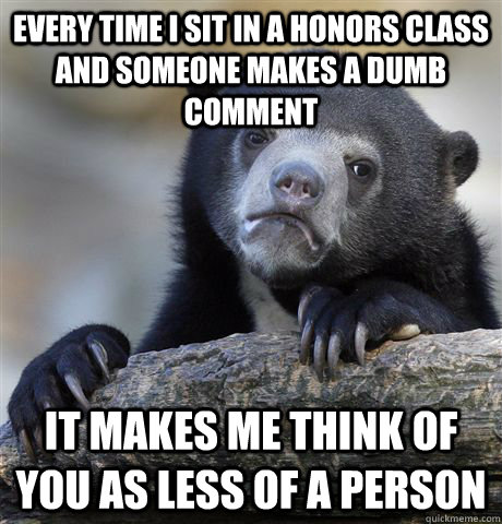 Every time i sit in a honors class and someone makes a dumb comment it makes me think of you as less of a person  Confession Bear