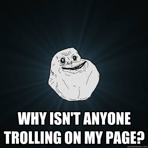  Why isn't anyone trolling on my page?  Forever Alone