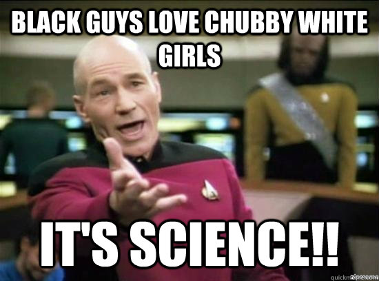 Black guys love chubby white girls it's science!!  Annoyed Picard HD