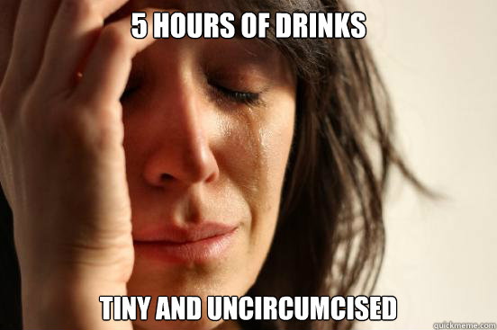 5 hours of drinks tiny and uncircumcised      First World Problems