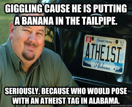 giggling cause he is putting a banana in the tailpipe. seriously, because who would pose with an atheist tag in alabama. - giggling cause he is putting a banana in the tailpipe. seriously, because who would pose with an atheist tag in alabama.  American Atheist
