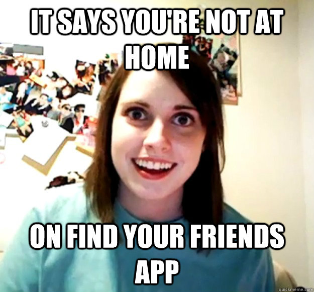 It says you're not at home on Find your friends app  Overly Attached Girlfriend