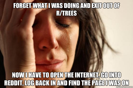 Forget what I was doing and exit out of r/trees Now I have to open the internet, go into reddit, log back in and find the page i was on  First World Problems
