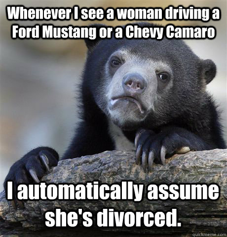 Whenever I see a woman driving a Ford Mustang or a Chevy Camaro I automatically assume she's divorced. - Whenever I see a woman driving a Ford Mustang or a Chevy Camaro I automatically assume she's divorced.  Confession Bear