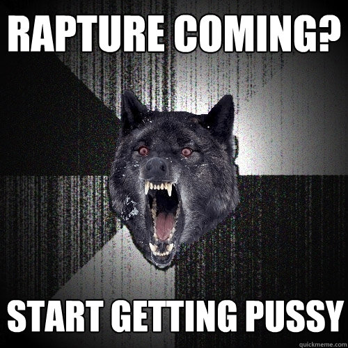 rapture coming? start getting pussy  Insanity Wolf