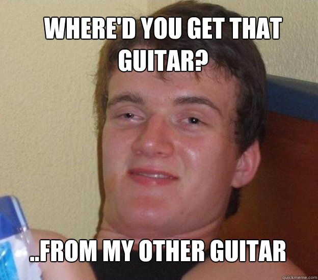 Where'd you get that guitar? ..from my other guitar  Very High Guy - News