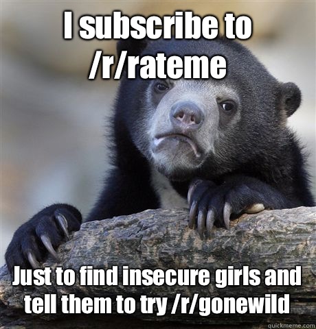 I subscribe to /r/rateme Just to find insecure girls and tell them to try /r/gonewild  Confession Bear