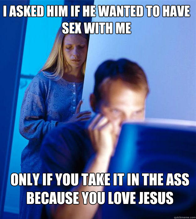 I asked him if he wanted to have sex with me Only if you take it in the ass because you love jesus  Redditors Wife