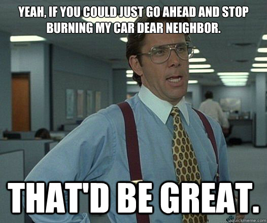Yeah, if you could just go ahead and stop burning my car dear neighbor. That'd be great.  Lumbergh