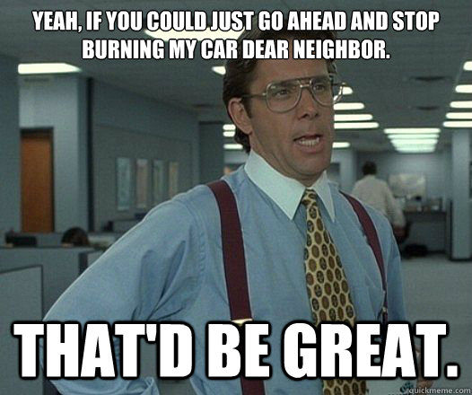Yeah, if you could just go ahead and stop burning my car dear neighbor. That'd be great. - Yeah, if you could just go ahead and stop burning my car dear neighbor. That'd be great.  Lumbergh