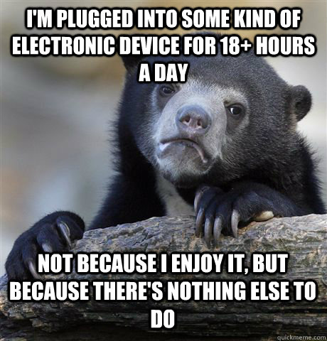 I'M PLUGGED INTO SOME KIND OF ELECTRONIC DEVICE FOR 18+ HOURS A DAY NOT BECAUSE I ENJOY IT, BUT BECAUSE THERE'S NOTHING ELSE TO DO  Confession Bear