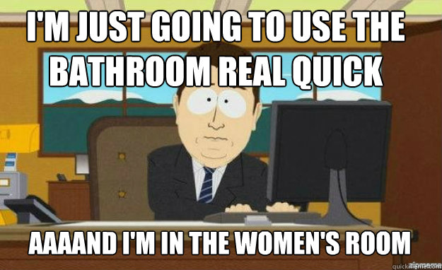 I'm just going to use the bathroom real quick AAAAND i'm in the women's room  aaaand its gone