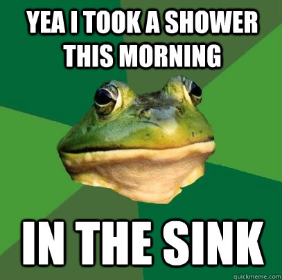 Yea I took a shower this morning in the sink  Foul Bachelor Frog