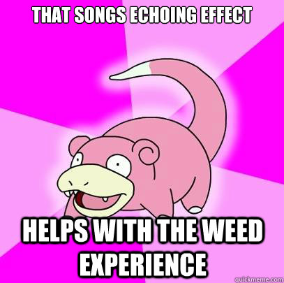 That songs echoing effect Helps with the weed experience  Slowpoke