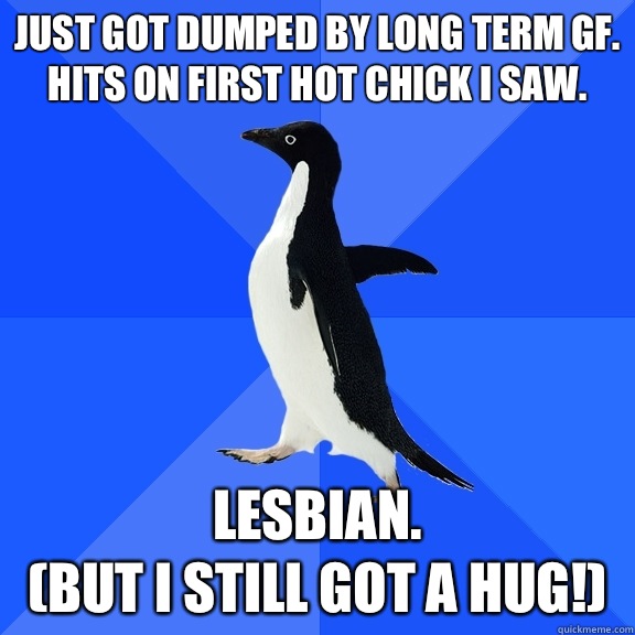 Just got dumped by long term GF. Hits on first hot chick I saw.  Lesbian.
 (but I still got a hug!)  Socially Awkward Penguin