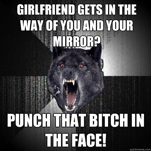 girlfriend gets in the way of you and your mirror? PUNCH THAT BITCH IN THE FACE!  Insanity Wolf