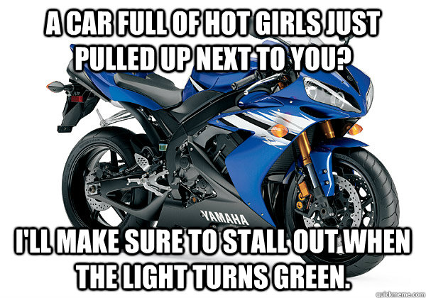 A car full of hot girls just pulled up next to you? I'll make sure to stall out when the light turns green. - A car full of hot girls just pulled up next to you? I'll make sure to stall out when the light turns green.  Scumbag Motorcycle