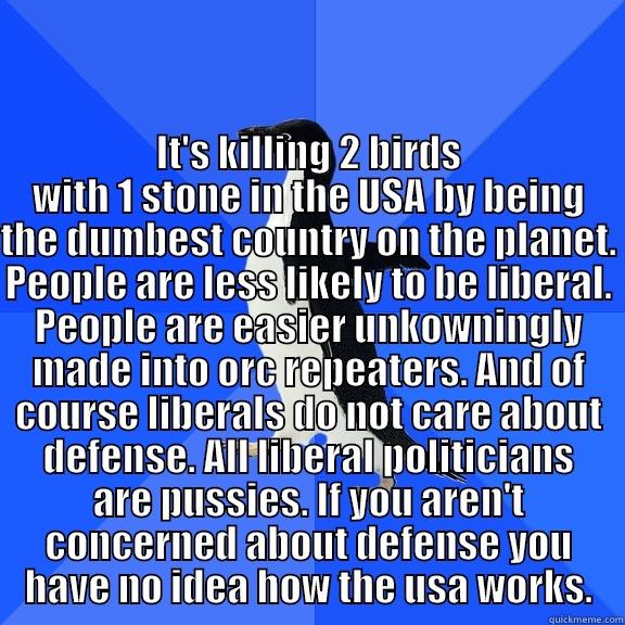 for the record penguin -  IT'S KILLING 2 BIRDS WITH 1 STONE IN THE USA BY BEING THE DUMBEST COUNTRY ON THE PLANET. PEOPLE ARE LESS LIKELY TO BE LIBERAL. PEOPLE ARE EASIER UNKOWNINGLY MADE INTO ORC REPEATERS. AND OF COURSE LIBERALS DO NOT CARE ABOUT DEFENSE. ALL LIBERAL POLITICIANS Socially Awkward Penguin