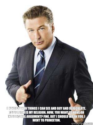  I have faith in things I can see and buy and deregulate. Capitalism is my religion. Now, you want to have an intellectual argument? Fine, but I should warn you, I went to Princeton.  Jack Donaghy