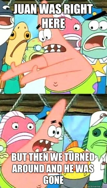 Juan was right here But then we turned around and he was gone  Push it somewhere else Patrick