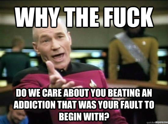 Why the fuck Do we care about you beating an addiction that was your fault to begin with?  Annoyed Picard HD